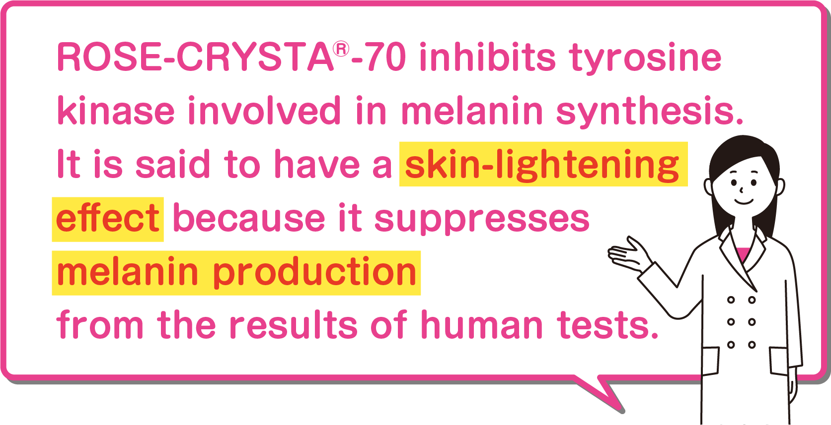 ROSE-CRYSTA®-70 inhibits tyrosine kinase involved in melanin synthesis. It is said to have a skin-lightening effect because it suppresses melanin production from the results of human tests.